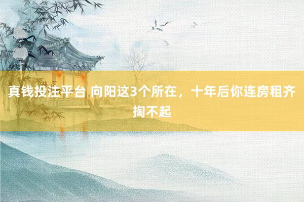 真钱投注平台 向阳这3个所在，十年后你连房租齐掏不起