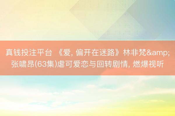 真钱投注平台 《爱, 偏开在迷路》林非梵&张啸昂(63集)虐可爱恋与回转剧情, 燃爆视听