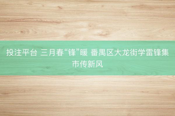 投注平台 三月春“锋”暖 番禺区大龙街学雷锋集市传新风