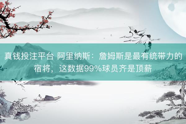 真钱投注平台 阿里纳斯：詹姆斯是最有统带力的宿将，这数据99%球员齐是顶薪