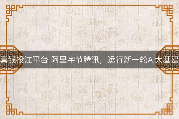 真钱投注平台 阿里字节腾讯，运行新一轮AI大基建
