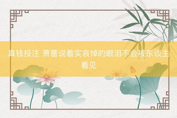 真钱投注 萧蔷说着实哀悼的眼泪不会被东谈主看见