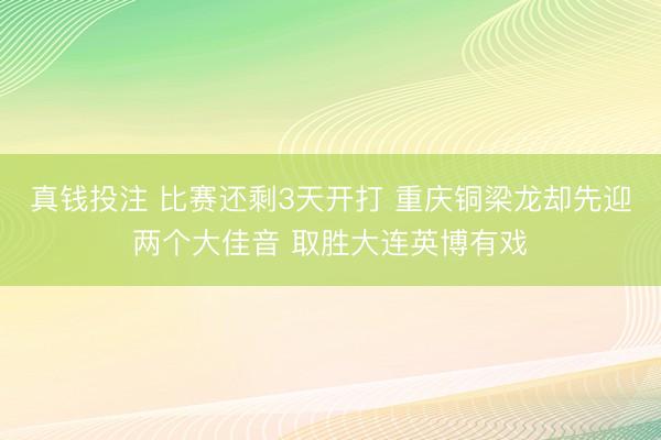 真钱投注 比赛还剩3天开打 重庆铜梁龙却先迎两个大佳音 取胜大连英博有戏