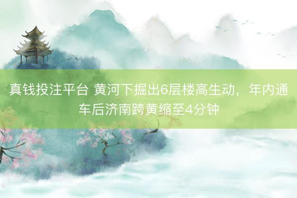 真钱投注平台 黄河下掘出6层楼高生动，年内通车后济南跨黄缩至4分钟