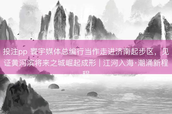 投注pp 寰宇媒体总编行当作走进济南起步区，见证黄河滨将来之城崛起成形 | 江河入海·潮涌新程