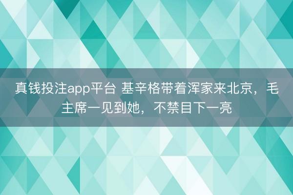 真钱投注app平台 基辛格带着浑家来北京，毛主席一见到她，不禁目下一亮