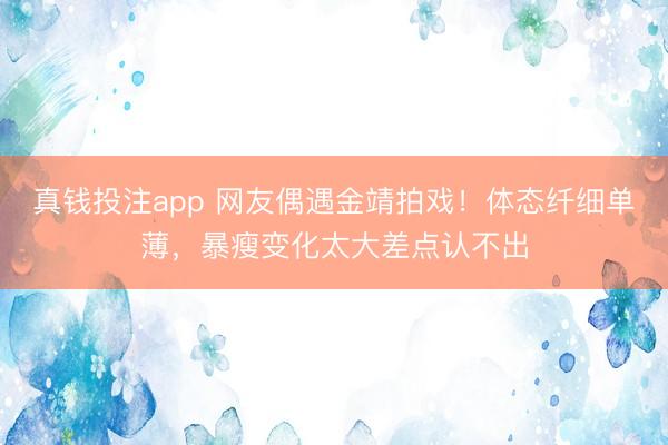 真钱投注app 网友偶遇金靖拍戏！体态纤细单薄，暴瘦变化太大差点认不出