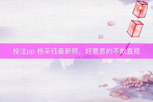 投注pp 杨采钰最新照，好意思的不敢直视