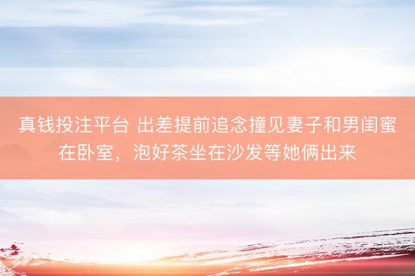 真钱投注平台 出差提前追念撞见妻子和男闺蜜在卧室，泡好茶坐在沙发等她俩出来