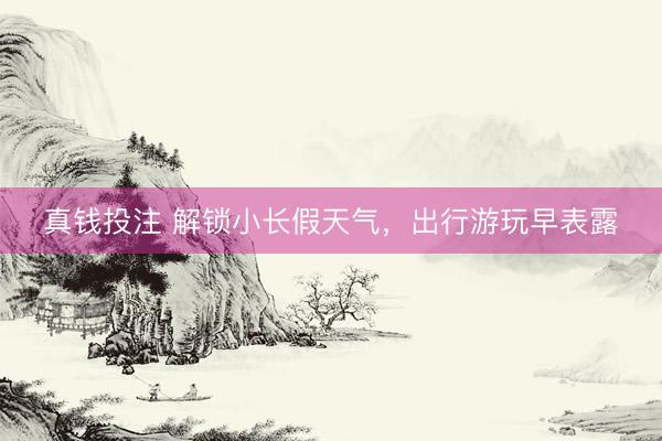 真钱投注 解锁小长假天气，出行游玩早表露