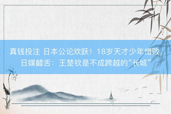 真钱投注 日本公论欢跃！18岁天才少年惜败，日媒齰舌：王楚钦是不成跨越的“长城”